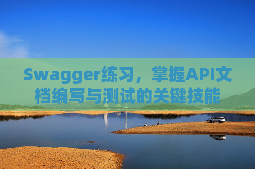 Swagger练习,掌握API文档编写与测试的关键技能 Swagger练习,掌握API文档编写与测试的关键技能